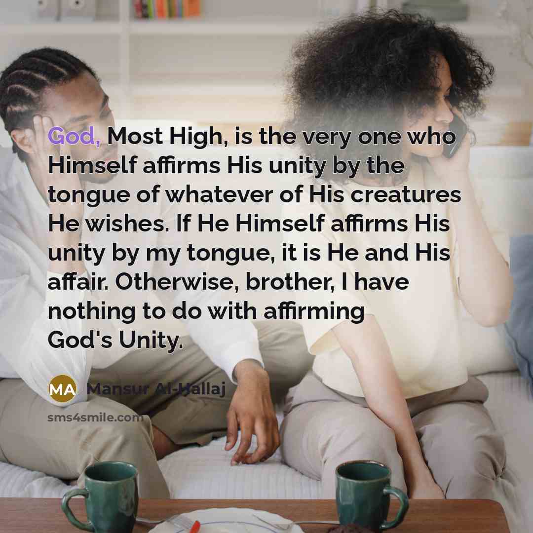 “God, Most High, is the very one who Himself affirms His unity by the tongue of whatever of His creatures He wishes. If He Himself affirms His unity by my tongue, it is He and His affair. Otherwise, brother, I have nothing to do with affirming God's Unity.” quote by Mansur Al-Hallaj