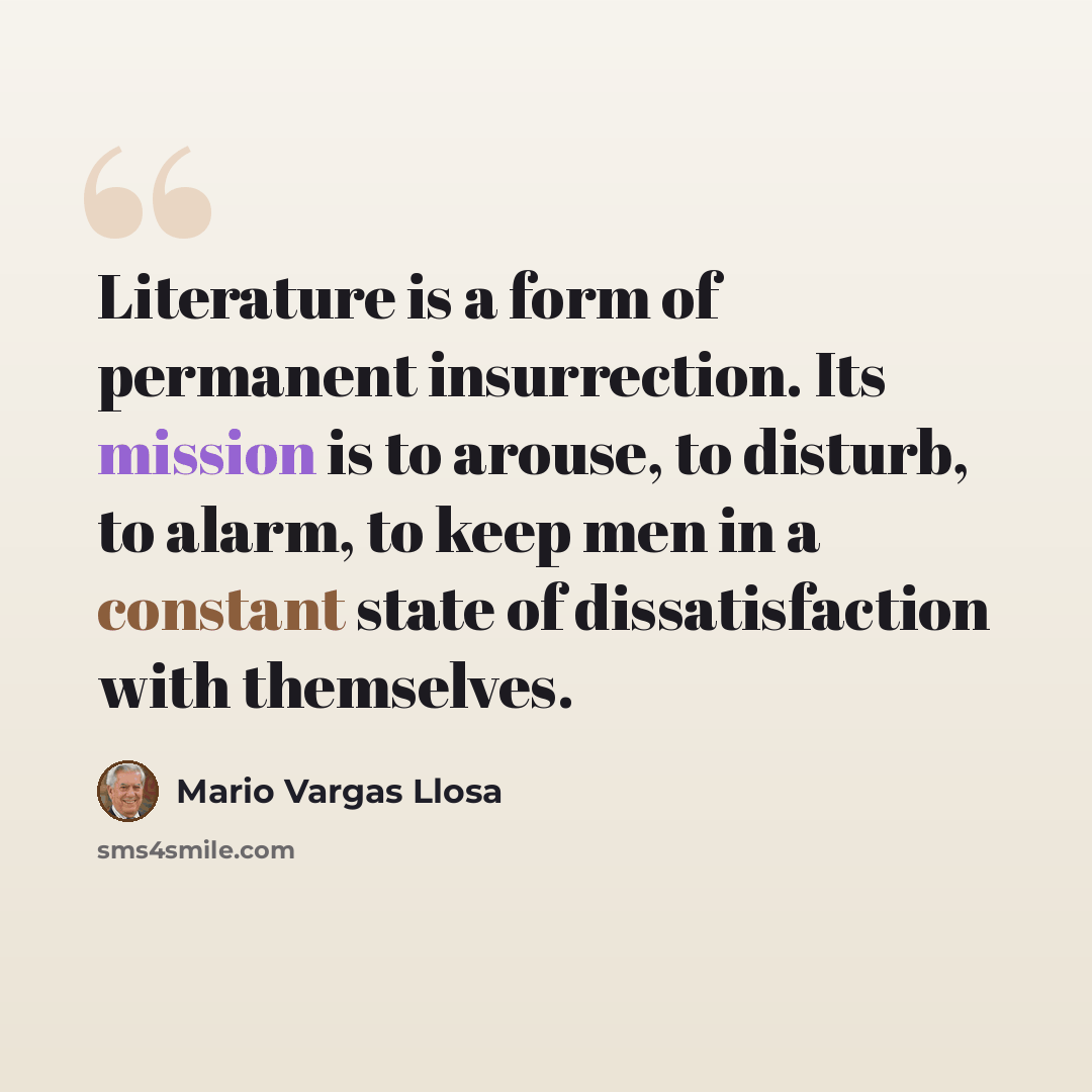 “Literature is a form of permanent insurrection. Its mission is to arouse, to disturb, to alarm, to keep men in a constant state of dissatisfaction with themselves.” quote by Mario Vargas Llosa