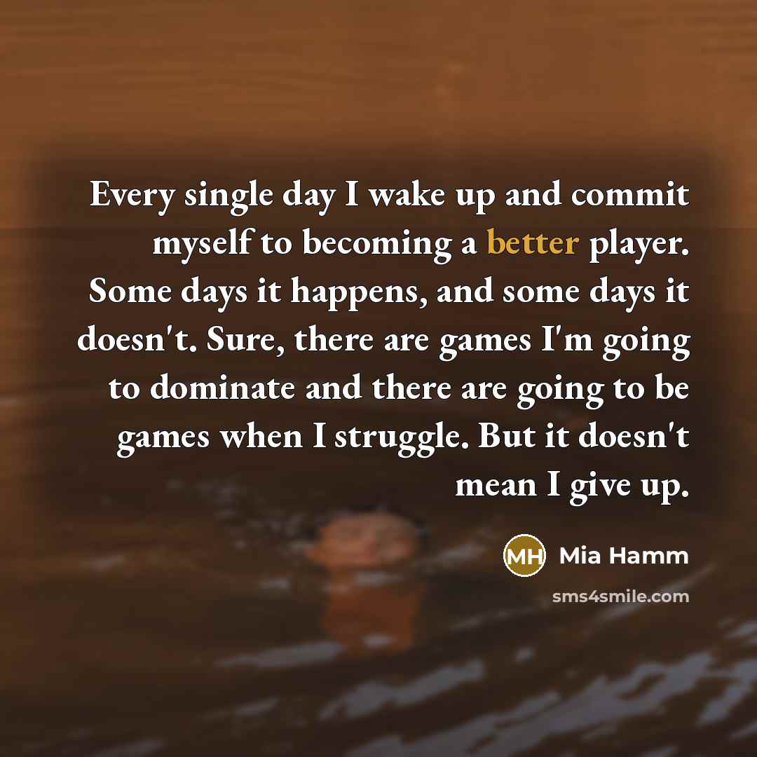 “Every single day I wake up and commit myself to becoming a better player. Some days it happens, and some days it doesn't. Sure, there are games I'm going to dominate and there are going to be games when I struggle. But it doesn't mean I give up.” quote by Mia Hamm