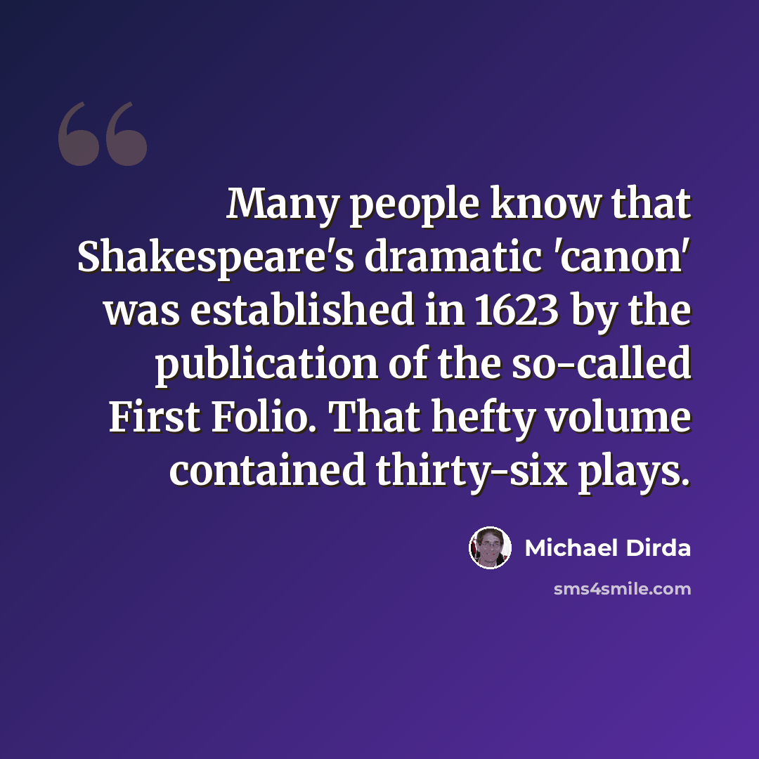 “Many people know that Shakespeare's dramatic 'canon' was established in 1623 by the publication of the so-called First Folio. That hefty volume contained thirty-six plays.” quote by Michael Dirda