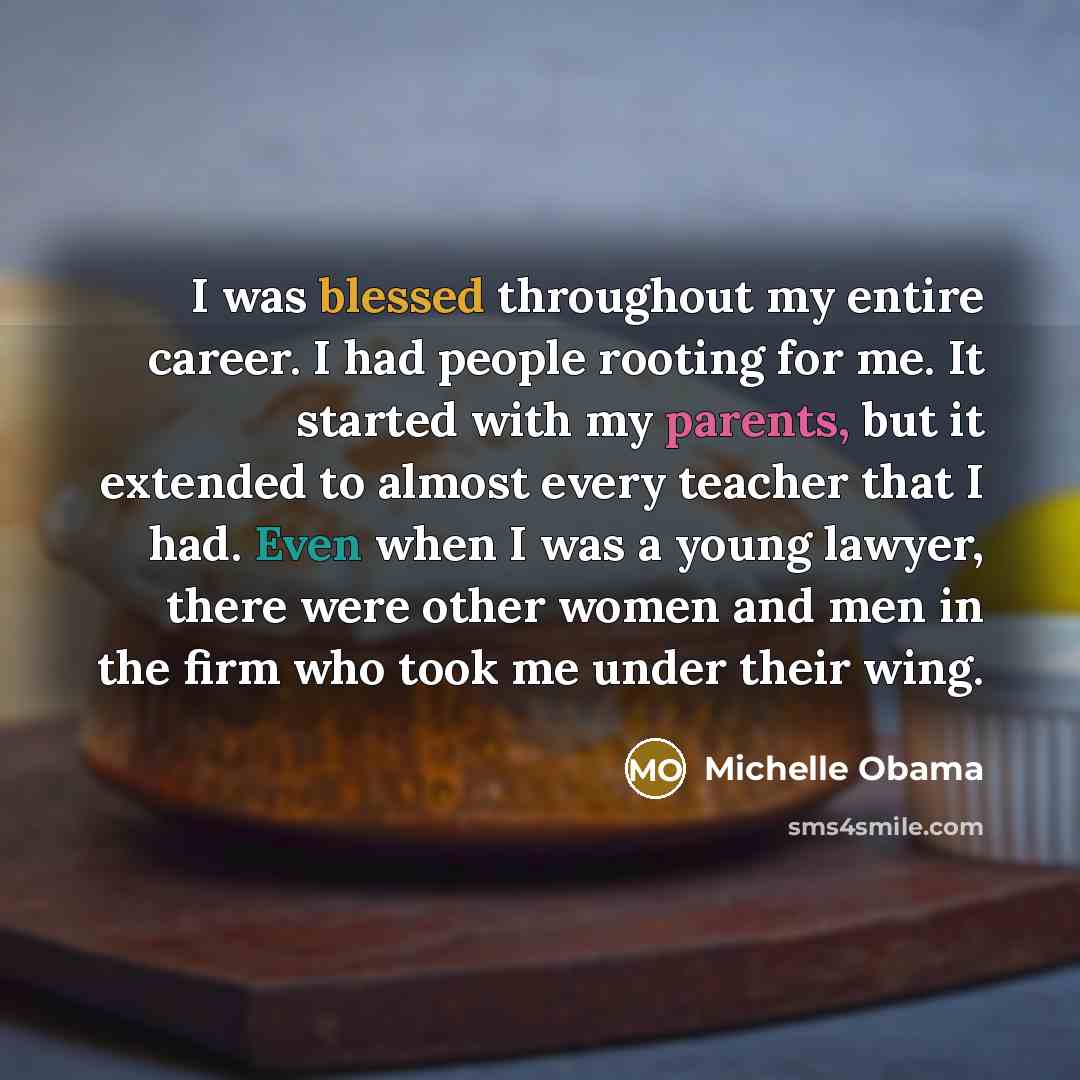 “I was blessed throughout my entire career. I had people rooting for me. It started with my parents, but it extended to almost every teacher that I had. Even when I was a young lawyer, there were other women and men in the firm who took me under their wing.” quote by Michelle Obama