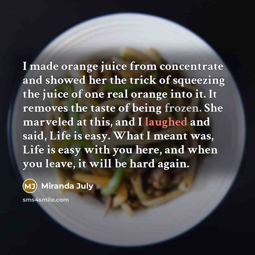 “I made orange juice from concentrate and showed her the trick of squeezing the juice of one real orange into it. It removes the taste of being frozen. She marveled at this, and I laughed and said, Life is easy. What I meant was, Life is easy with you here, and when you leave, it will be hard again.” quote by Miranda July
