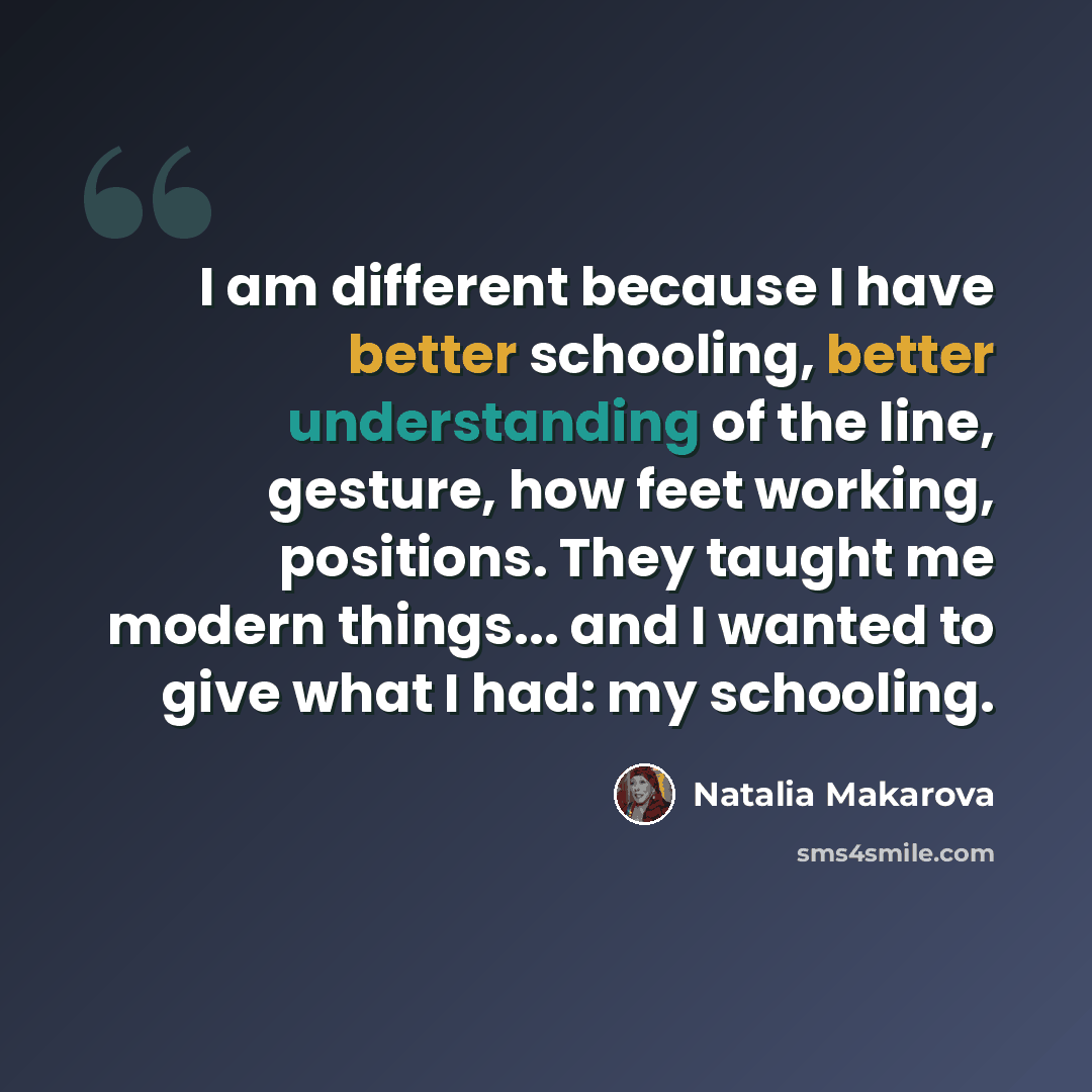 “I am different because I have better schooling, better understanding of the line, gesture, how feet working, positions. They taught me modern things... and I wanted to give what I had: my schooling.” quote by Natalia Makarova