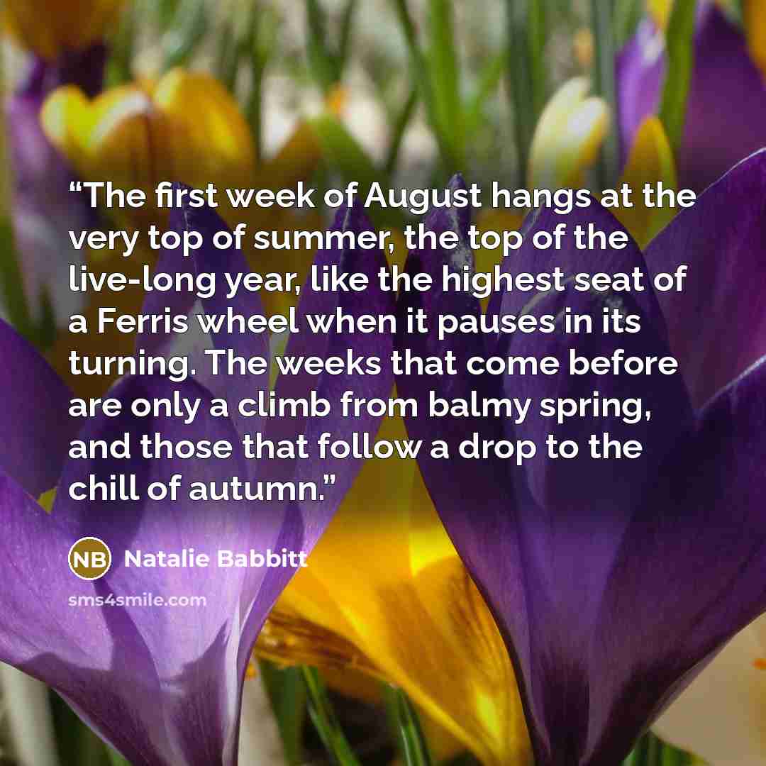 “The first week of August hangs at the very top of summer, the top of the live-long year, like the highest seat of a Ferris wheel when it pauses in its turning. The weeks that come before are only a climb from balmy spring, and those that follow a drop to the chill of autumn.” quote by Natalie Babbitt