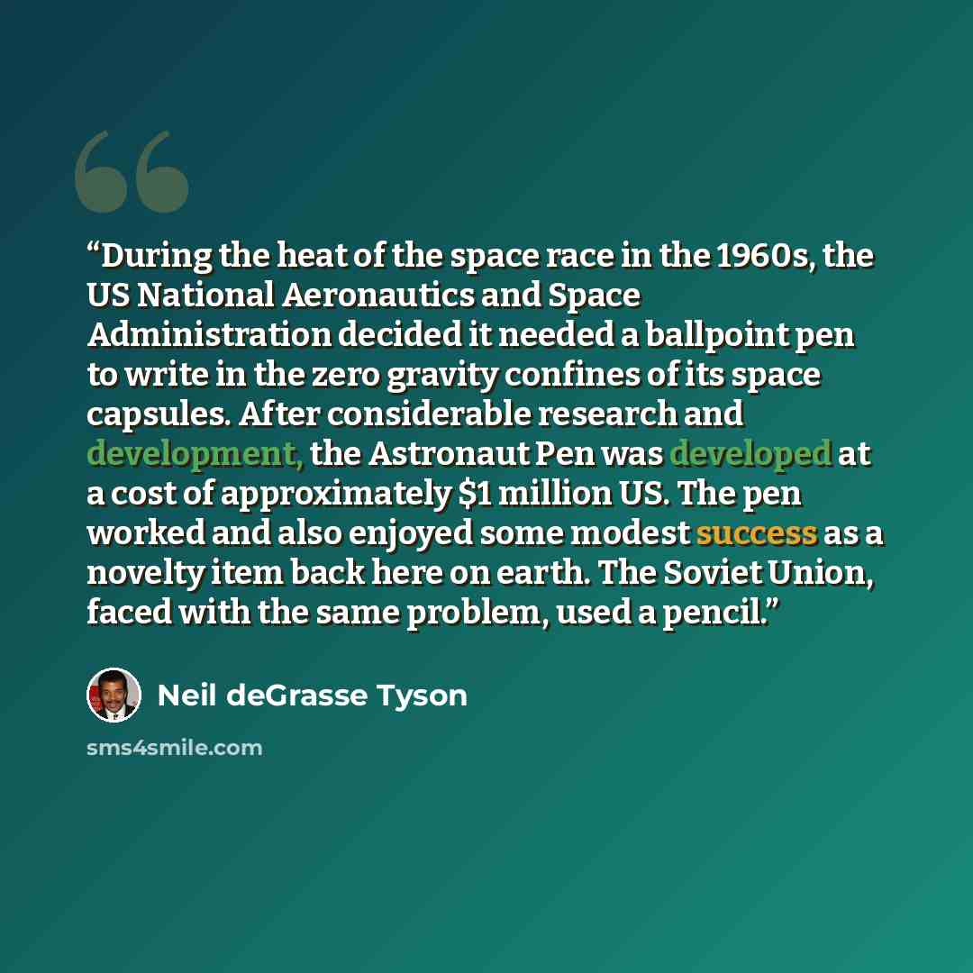 “During the heat of the space race in the 1960s, the US National Aeronautics and Space Administration decided it needed a ballpoint pen to write in the zero gravity confines of its space capsules. After considerable research and development, the Astronaut Pen was developed at a cost of…” quote by Neil deGrasse Tyson