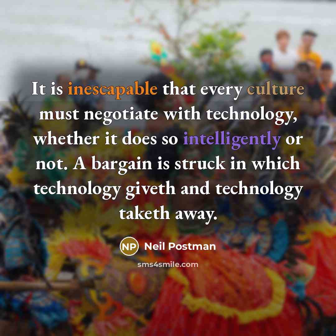 “It is inescapable that every culture must negotiate with technology, whether it does so intelligently or not. A bargain is struck in which technology giveth and technology taketh away.” quote by Neil Postman