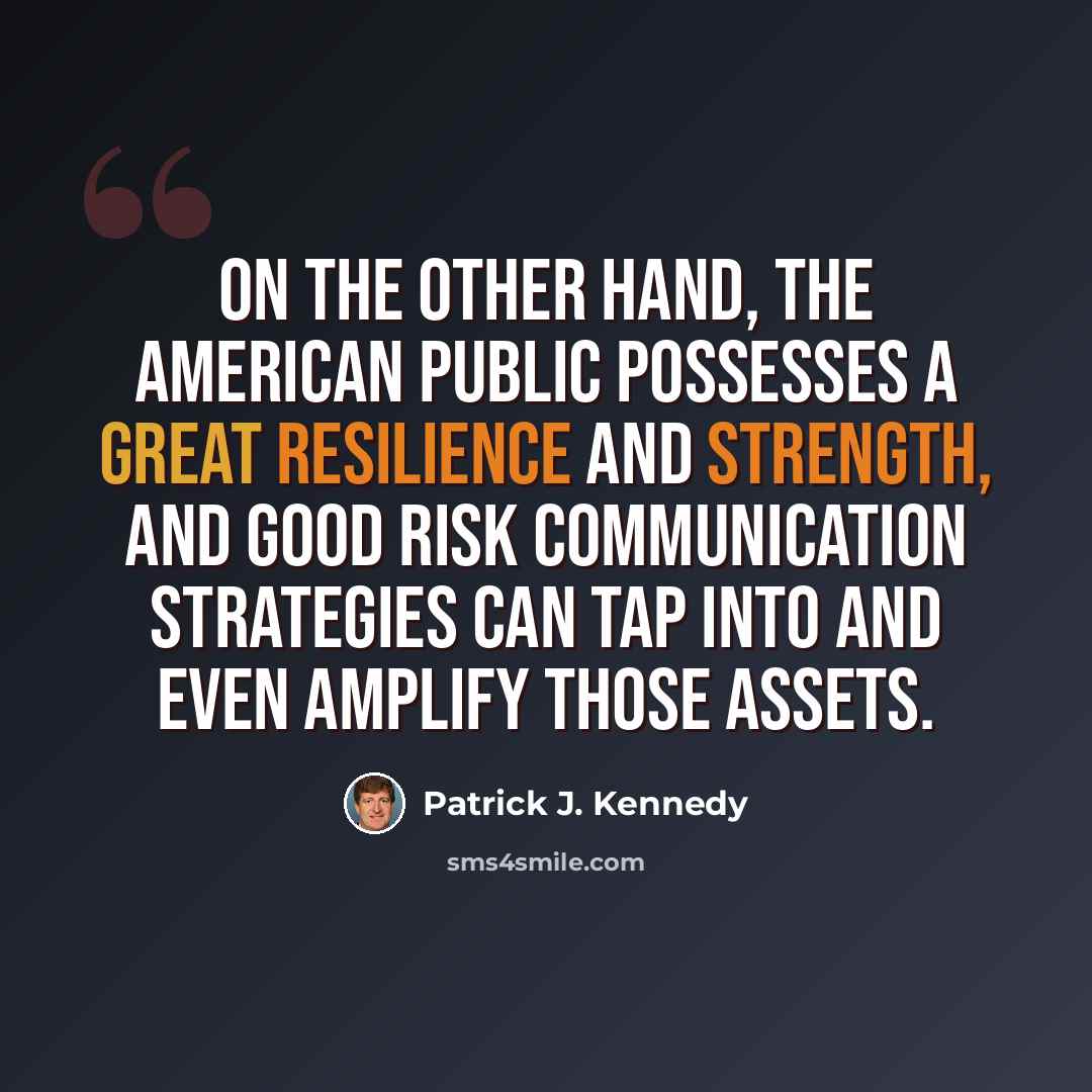 “On the other hand, the American public possesses a great resilience and strength, and good risk communication strategies can tap into and even amplify those assets.” quote by Patrick J. Kennedy