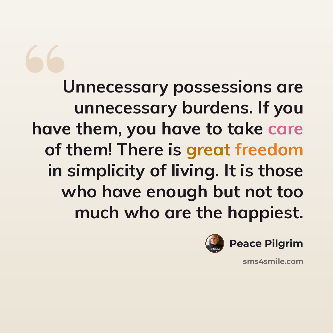 “Unnecessary possessions are unnecessary burdens. If you have them, you have to take care of them! There is great freedom in simplicity of living. It is those who have enough but not too much who are the happiest.” quote by Peace Pilgrim