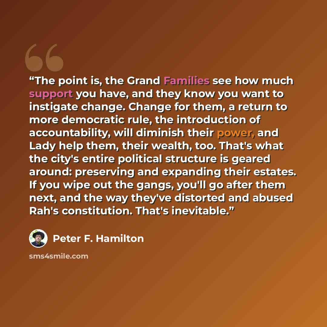 “The point is, the Grand Families see how much support you have, and they know you want to instigate change. Change for them, a return to more democratic rule, the introduction of accountability, will diminish their power, and Lady help them, their wealth, too. That's what the city's entire…” quote by Peter F. Hamilton