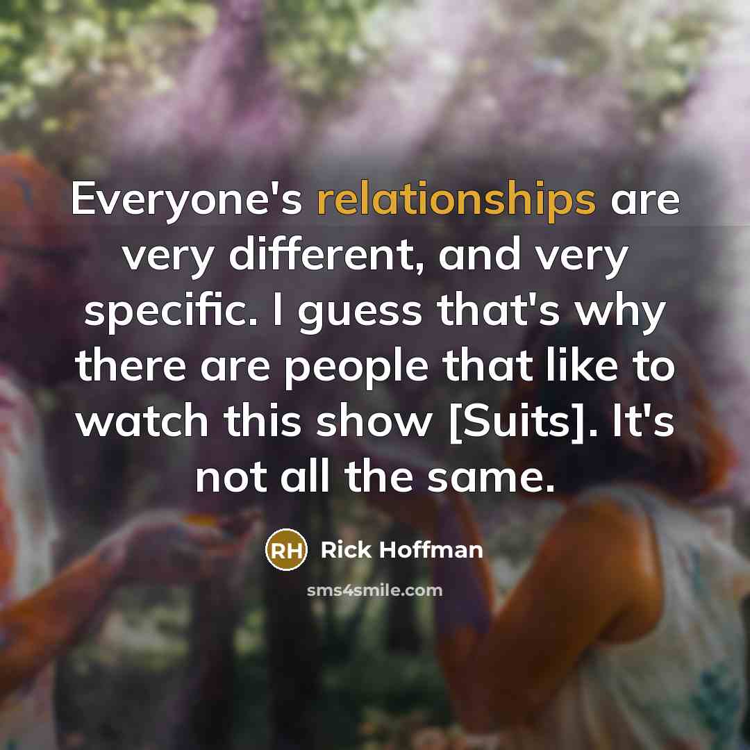 “Everyone's relationships are very different, and very specific. I guess that's why there are people that like to watch this show [Suits]. It's not all the same.” quote by Rick Hoffman