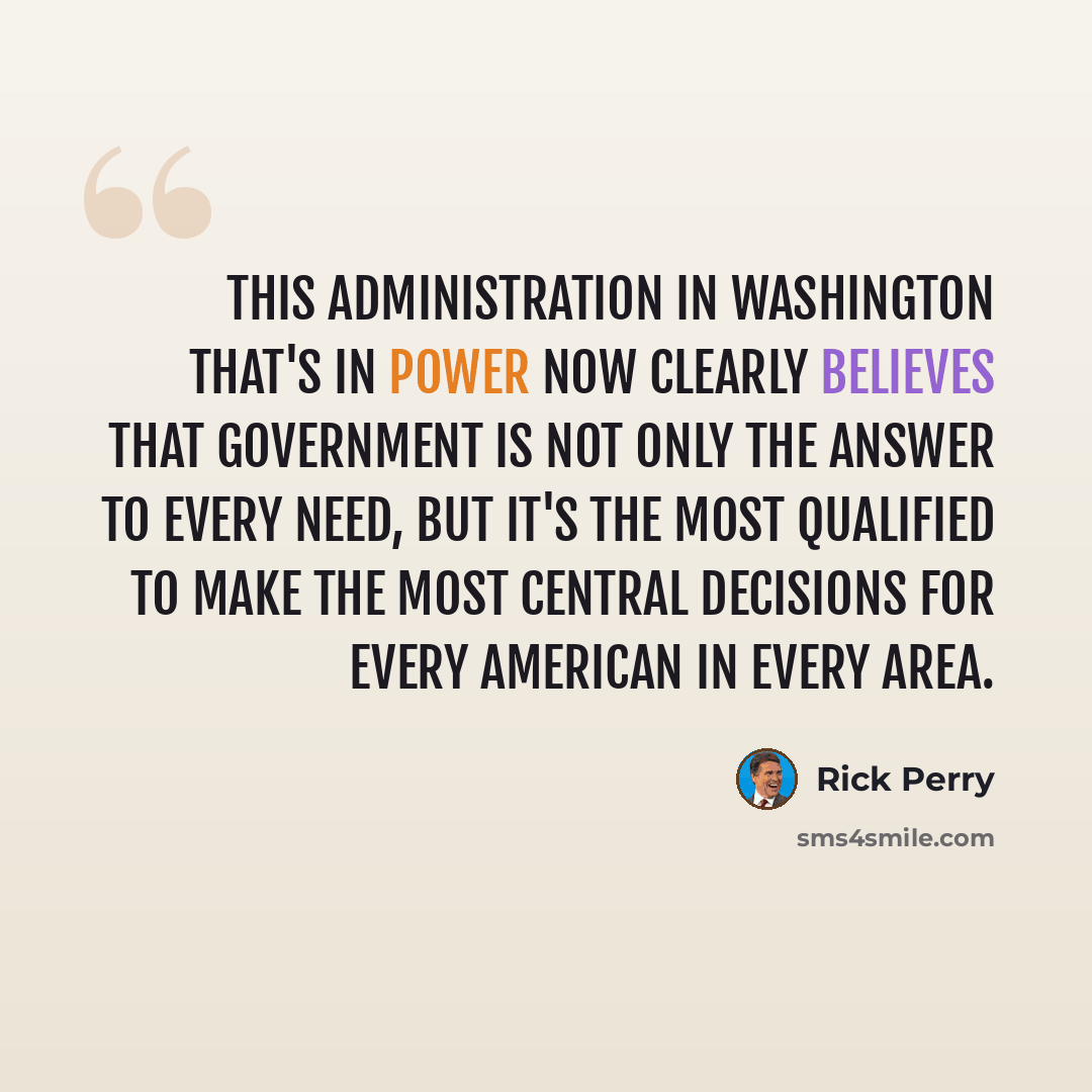 “This administration in Washington that's in power now clearly believes that government is not only the answer to every need, but it's the most qualified to make the most central decisions for every American in every area.” quote by Rick Perry