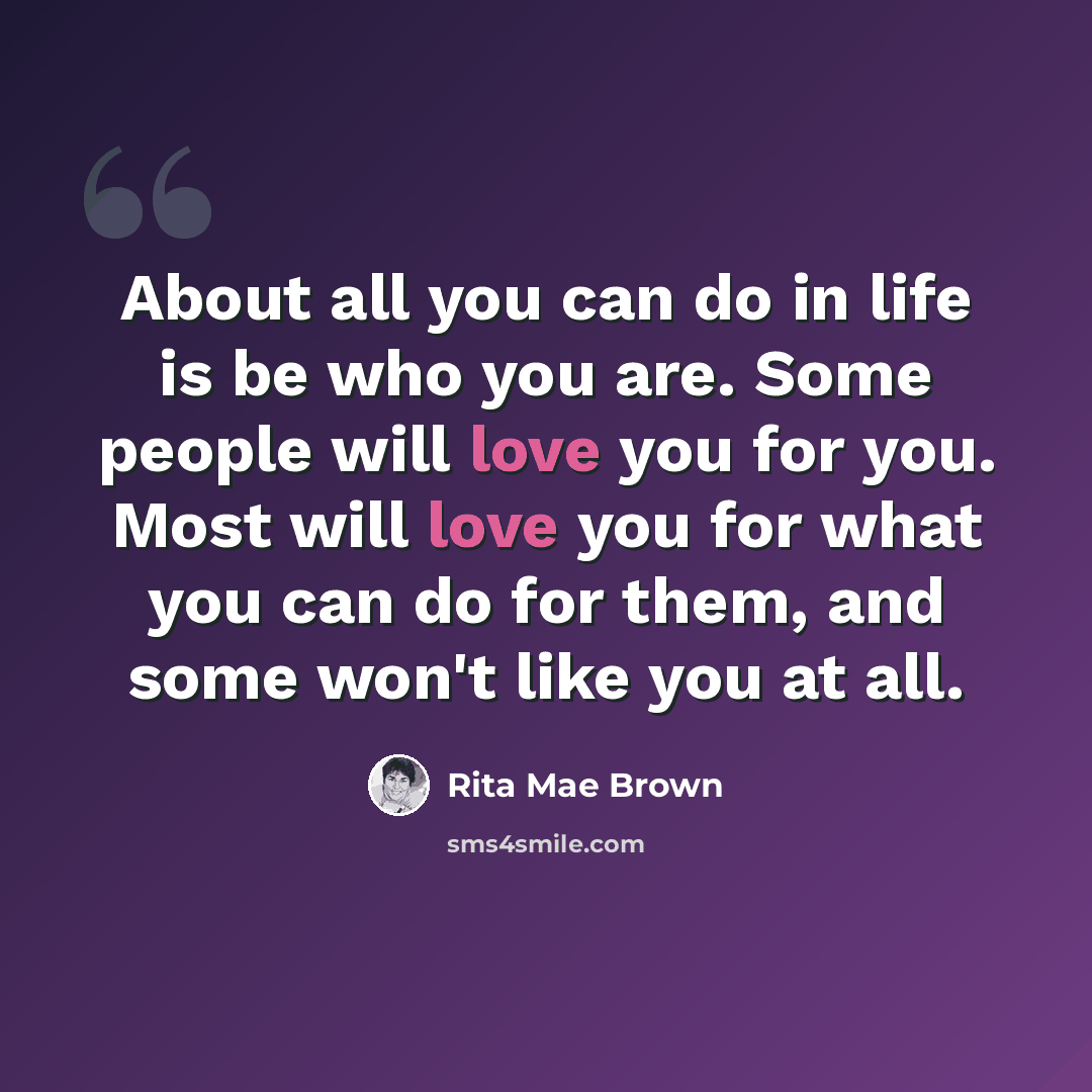 “About all you can do in life is be who you are. Some people will love you for you. Most will love you for what you can do for them, and some won't like you at all.” quote by Rita Mae Brown