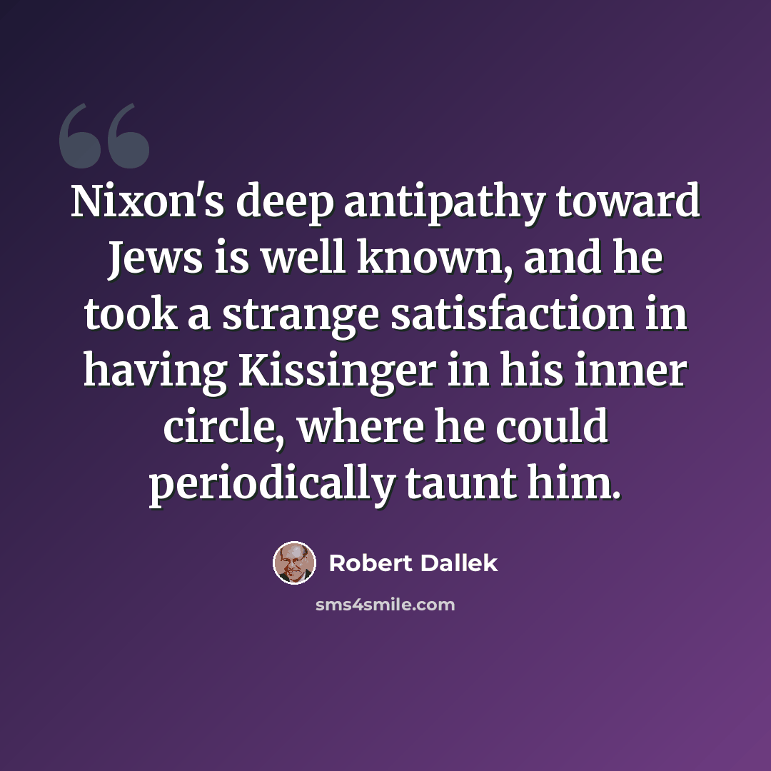 “Nixon's deep antipathy toward Jews is well known, and he took a strange satisfaction in having Kissinger in his inner circle, where he could periodically taunt him.” quote by Robert Dallek