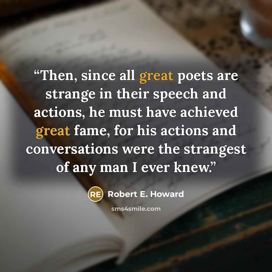 “Then, since all great poets are strange in their speech and actions, he must have achieved great fame, for his actions and conversations were the strangest of any man I ever knew.” quote by Robert E. Howard