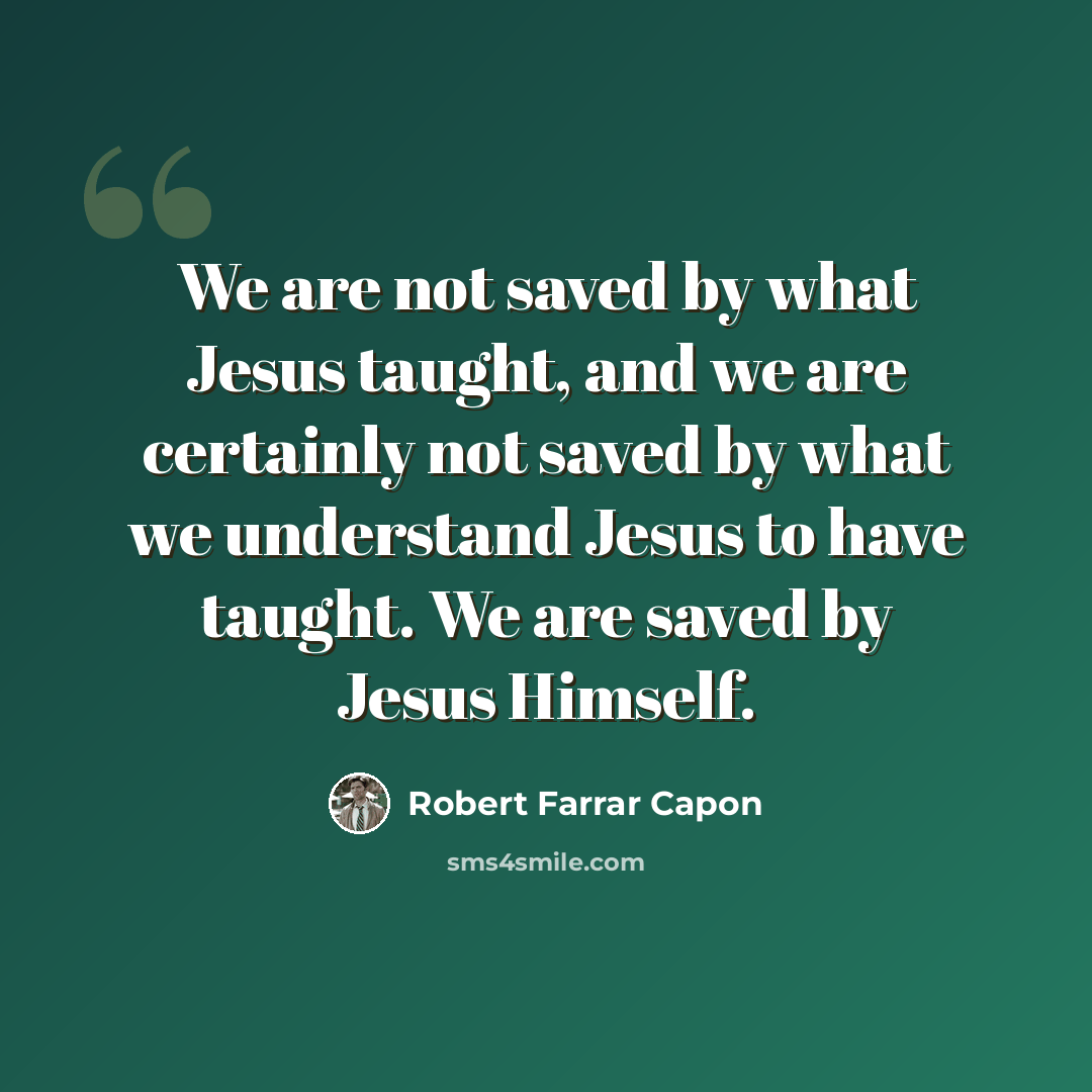 “We are not saved by what Jesus taught, and we are certainly not saved by what we understand Jesus to have taught. We are saved by Jesus Himself.” quote by Robert Farrar Capon