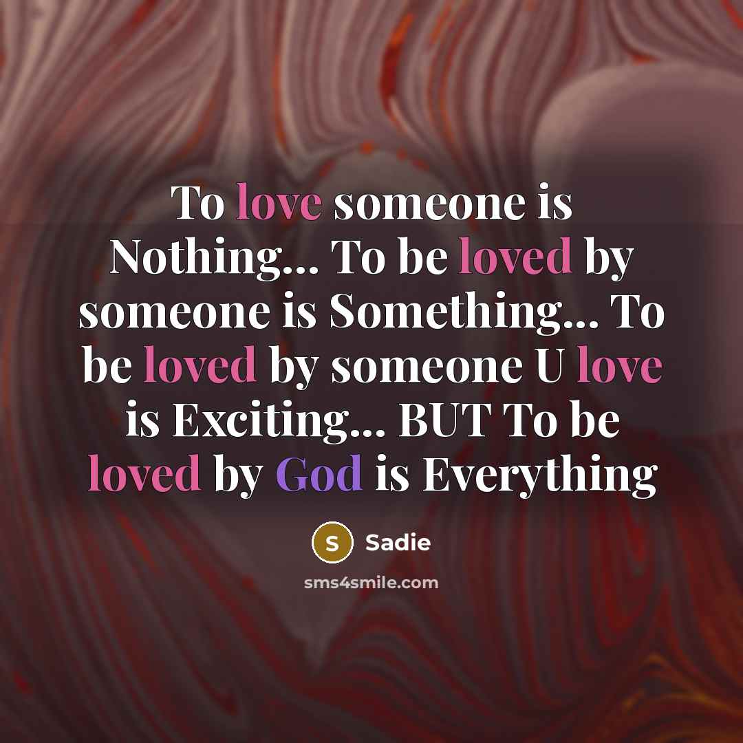 “To love someone is Nothing… To be loved by someone is Something... To be loved by someone U love is Exciting... BUT To be loved by God is Everything” quote by Sadie