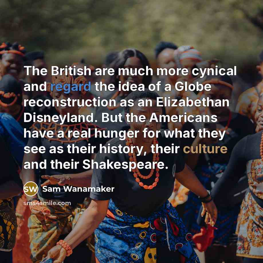 “The British are much more cynical and regard the idea of a Globe reconstruction as an Elizabethan Disneyland. But the Americans have a real hunger for what they see as their history, their culture and their Shakespeare.” quote by Sam Wanamaker