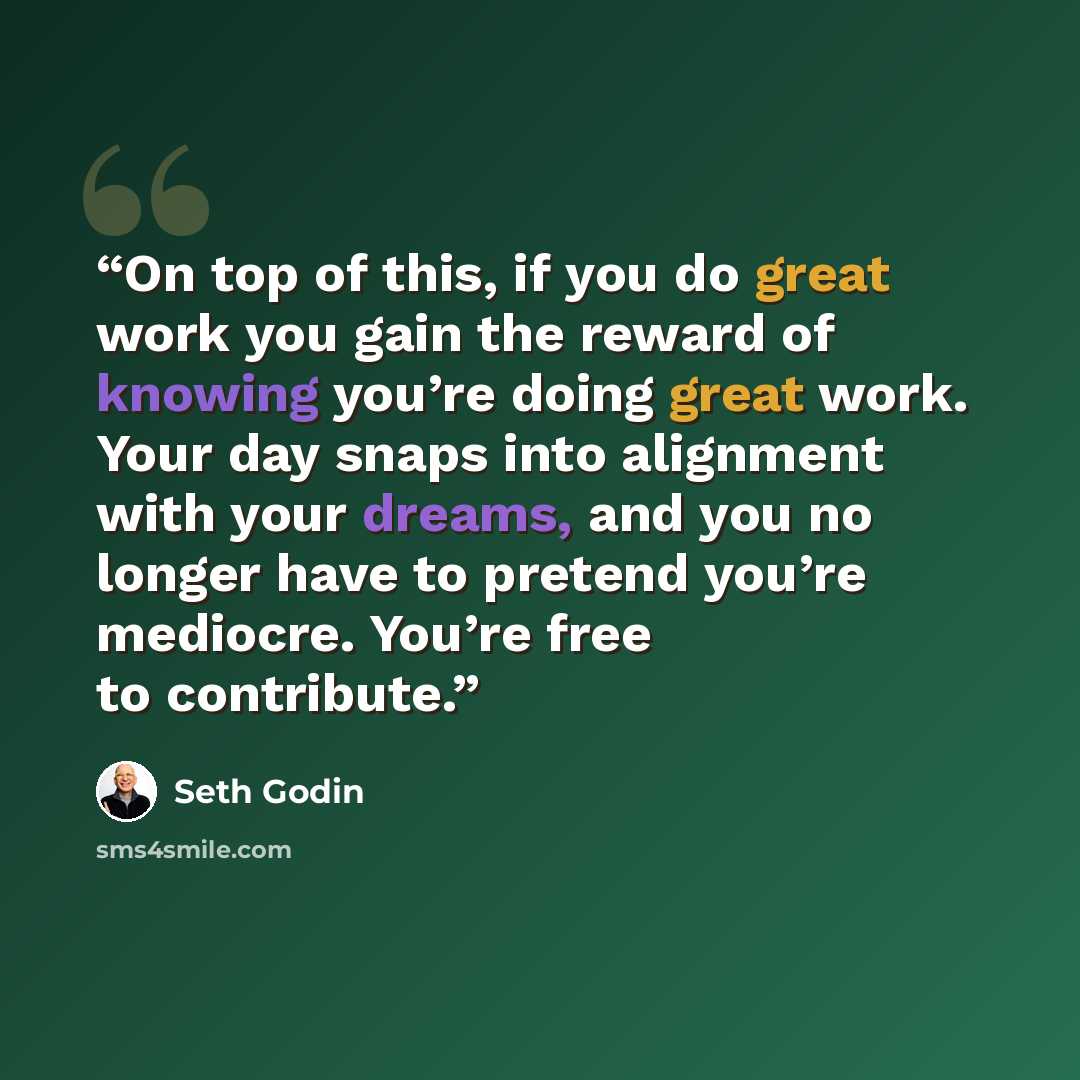 “On top of this, if you do great work you gain the reward of knowing you’re doing great work. Your day snaps into alignment with your dreams, and you no longer have to pretend you’re mediocre. You’re free to contribute.” quote by Seth Godin