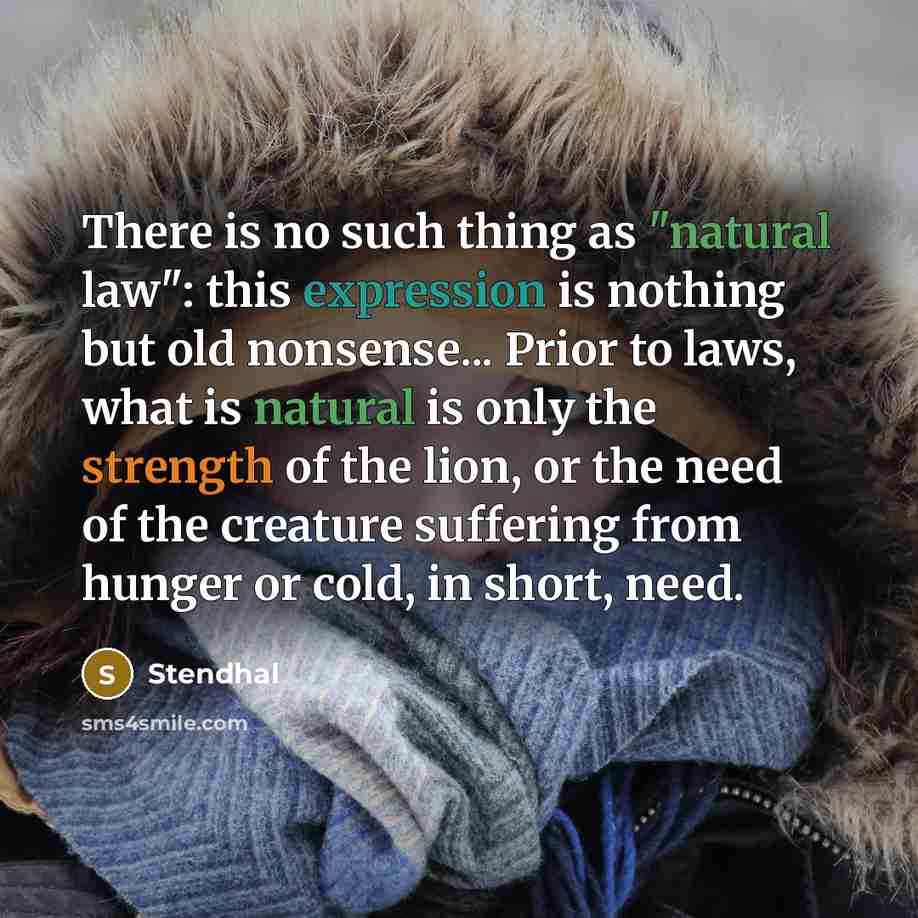 “There is no such thing as "natural law": this expression is nothing but old nonsense... Prior to laws, what is natural is only the strength of the lion, or the need of the creature suffering from hunger or cold, in short, need.” quote by Stendhal