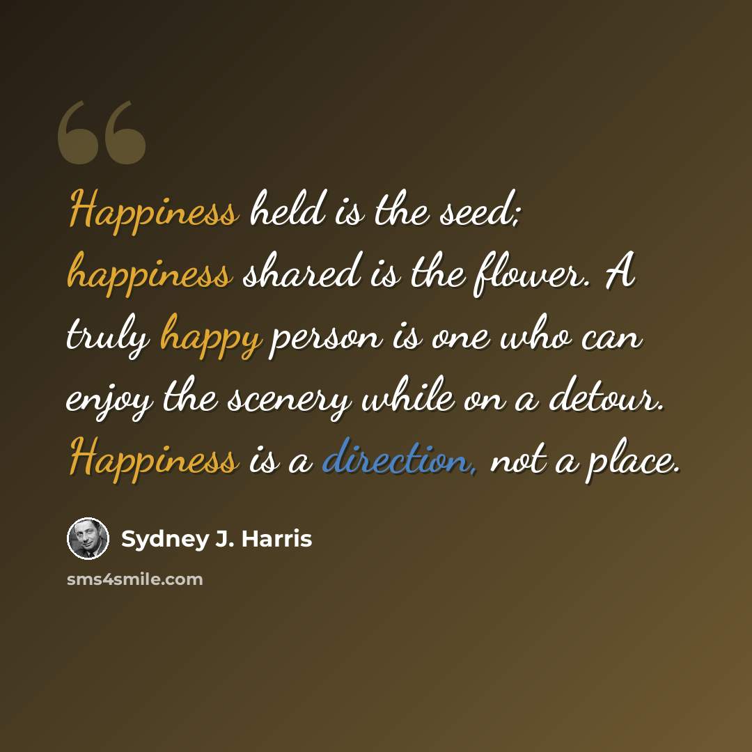 “Happiness held is the seed; happiness shared is the flower. A truly happy person is one who can enjoy the scenery while on a detour. Happiness is a direction, not a place.” quote by Sydney J. Harris