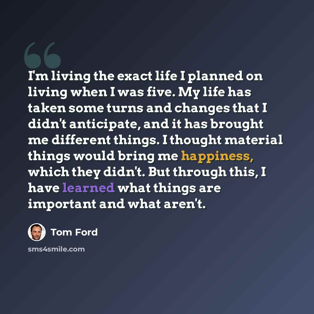 “I'm living the exact life I planned on living when I was five. My life has taken some turns and changes that I didn't anticipate, and it has brought me different things. I thought material things would bring me happiness, which they didn't. But through this, I have learned what things are…” quote by Tom Ford