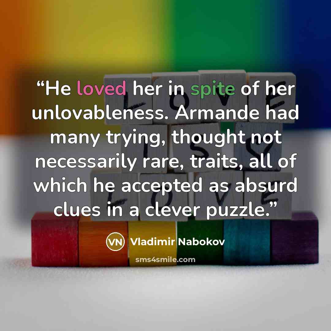 “He loved her in spite of her unlovableness. Armande had many trying, thought not necessarily rare, traits, all of which he accepted as absurd clues in a clever puzzle.” quote by Vladimir Nabokov