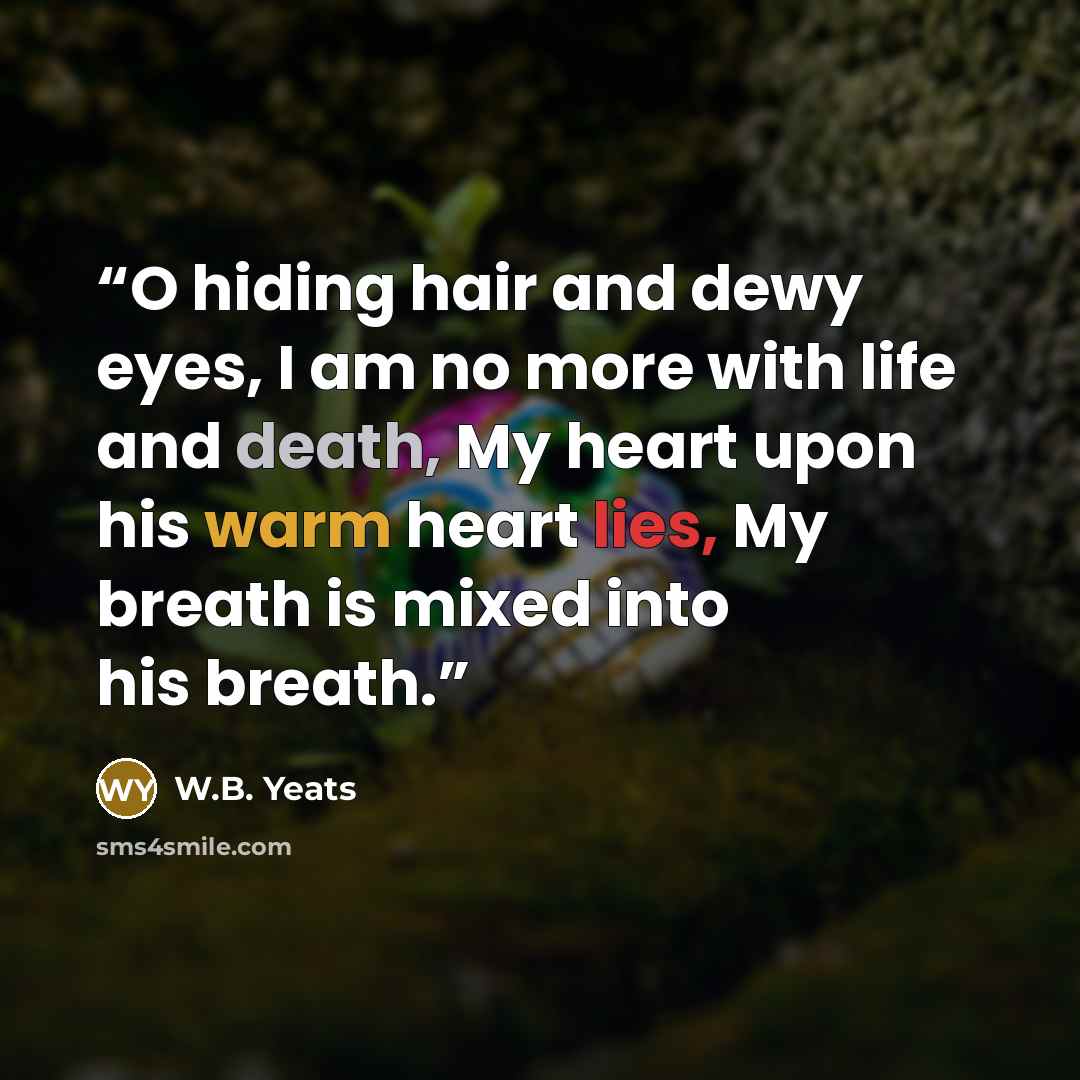 “O hiding hair and dewy eyes, I am no more with life and death, My heart upon his warm heart lies, My breath is mixed into his breath.” quote by W.B. Yeats