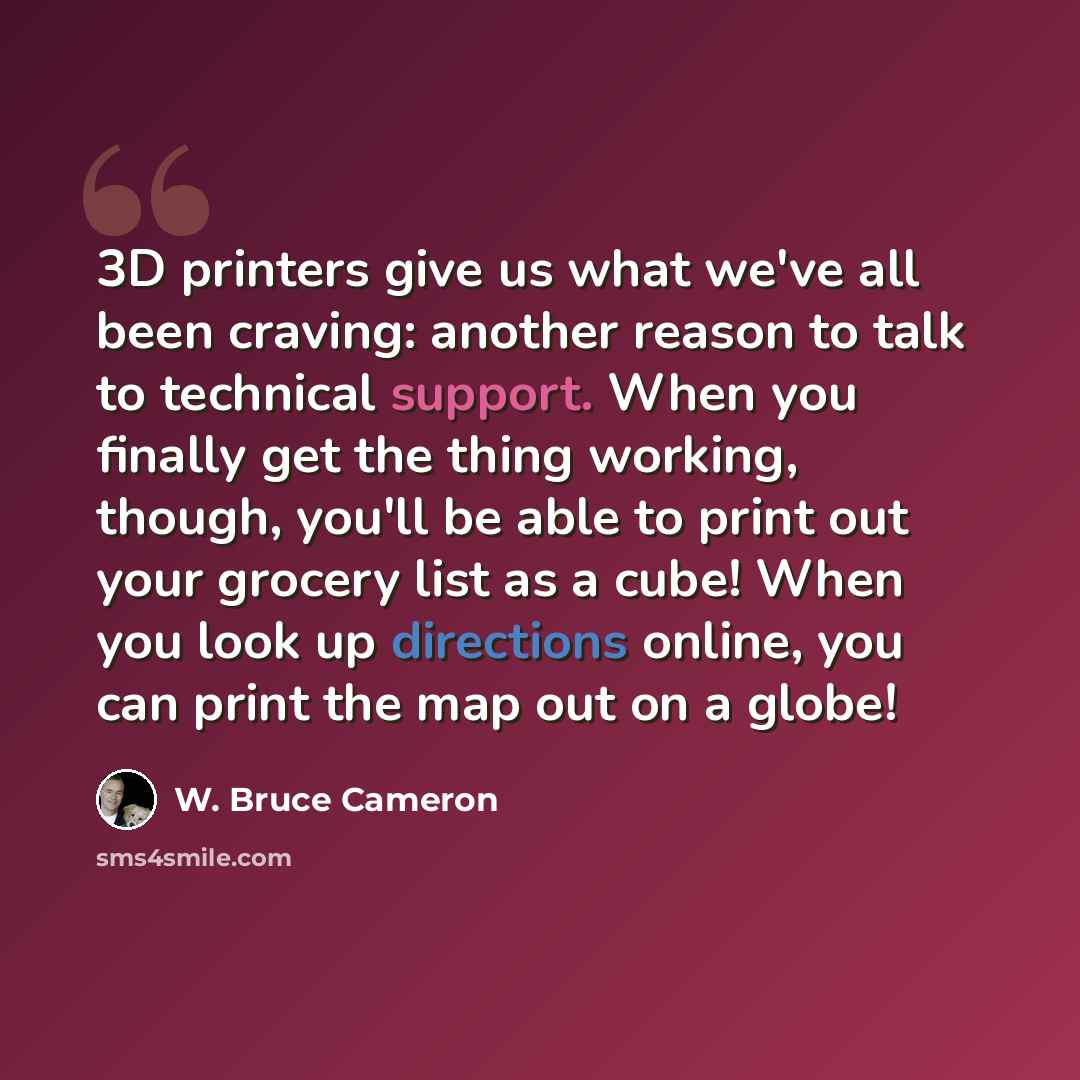 “3D printers give us what we've all been craving: another reason to talk to technical support. When you finally get the thing working, though, you'll be able to print out your grocery list as a cube! When you look up directions online, you can print the map out on a globe!” quote by W. Bruce Cameron