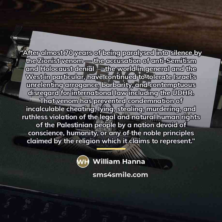 “After almost 70 years of being paralysed into silence by the Zionist venom — the accusation of anti-Semitism and Holocaust denial — the world in general and the West in particular, have continued to tolerate Israel’s unrelenting arrogance, barbarity, and contemptuous disregard for international…” quote by William Hanna