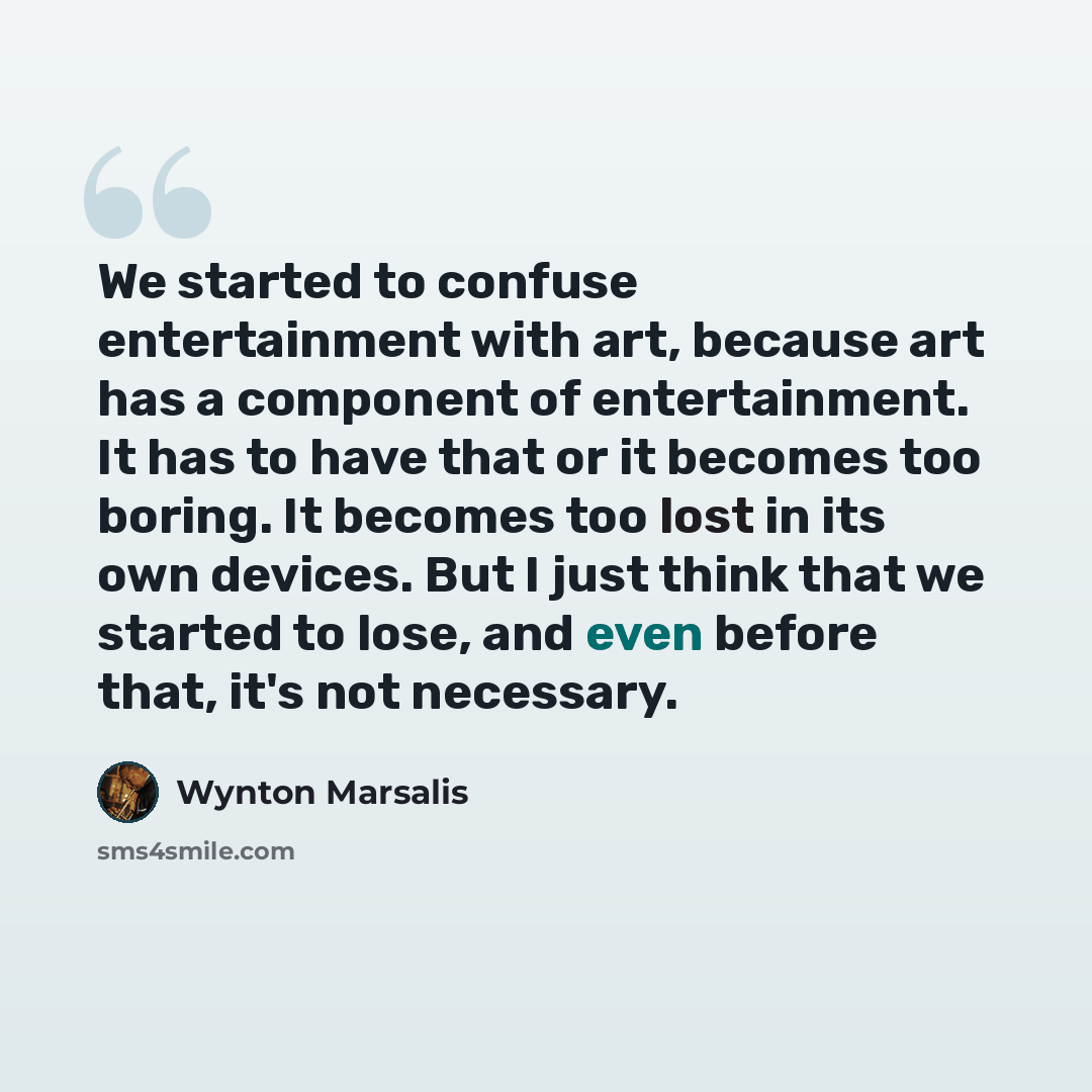 “We started to confuse entertainment with art, because art has a component of entertainment. It has to have that or it becomes too boring. It becomes too lost in its own devices. But I just think that we started to lose, and even before that, it's not necessary.” quote by Wynton Marsalis