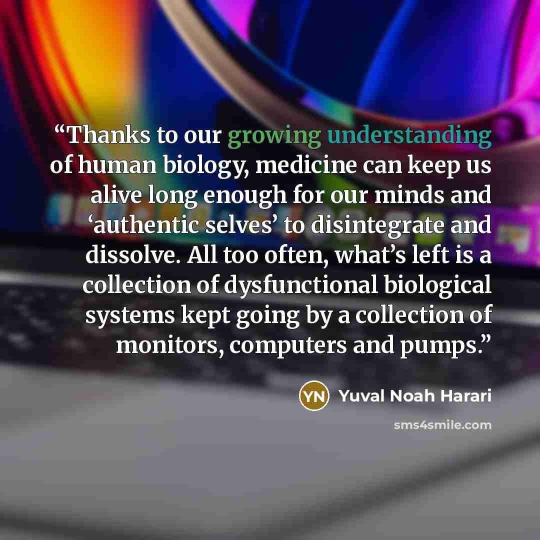 “Thanks to our growing understanding of human biology, medicine can keep us alive long enough for our minds and ‘authentic selves’ to disintegrate and dissolve. All too often, what’s left is a collection of dysfunctional biological systems kept going by a collection of monitors, computers and pumps.” quote by Yuval Noah Harari