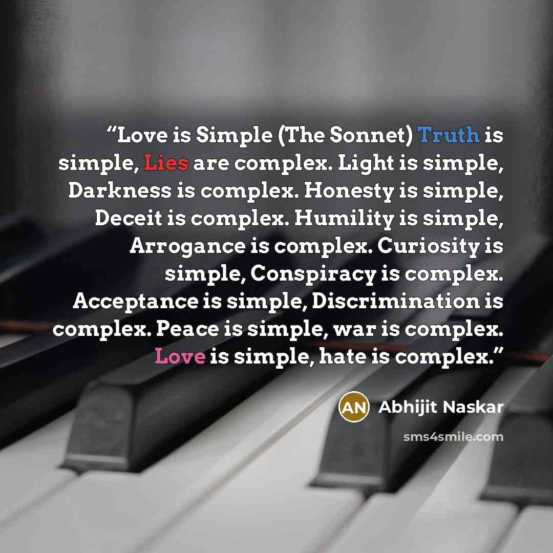 “Love is Simple (The Sonnet) Truth is simple, Lies are complex. Light is simple, Darkness is complex. Honesty is simple, Deceit is complex. Humility is simple, Arrogance is complex. Curiosity is simple, Conspiracy is complex. Acceptance is simple, Discrimination is complex. Peace is simple, war is…” quote by Abhijit Naskar