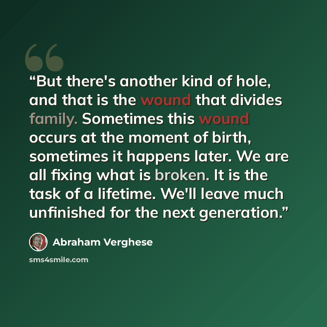“But there's another kind of hole, and that is the wound that divides family. Sometimes this wound occurs at the moment of birth, sometimes it happens later. We are all fixing what is broken. It is the task of a lifetime. We'll leave much unfinished for the next generation.” quote by Abraham Verghese