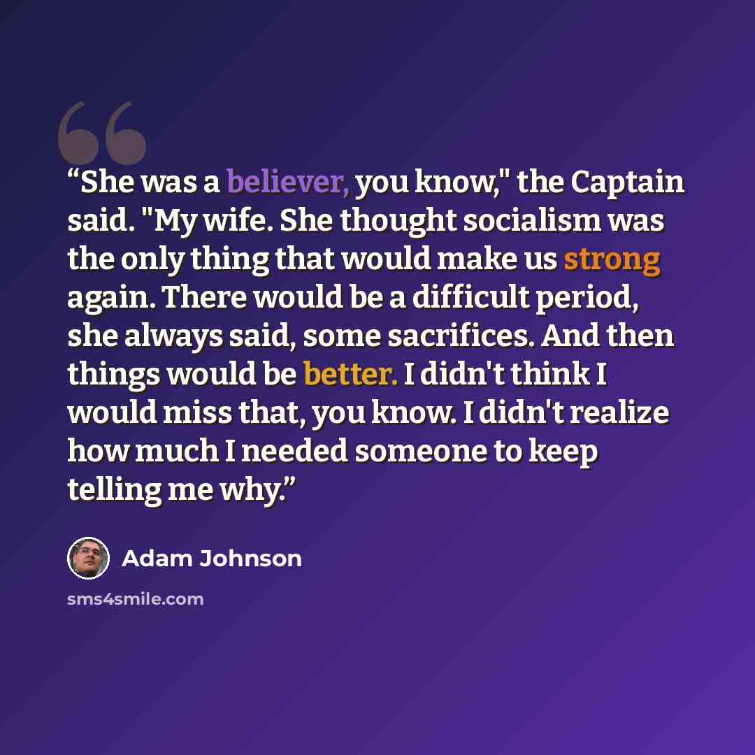 “She was a believer, you know," the Captain said. "My wife. She thought socialism was the only thing that would make us strong again. There would be a difficult period, she always said, some sacrifices. And then things would be better. I didn't think I would miss that, you know. I didn't realize…” quote by Adam Johnson