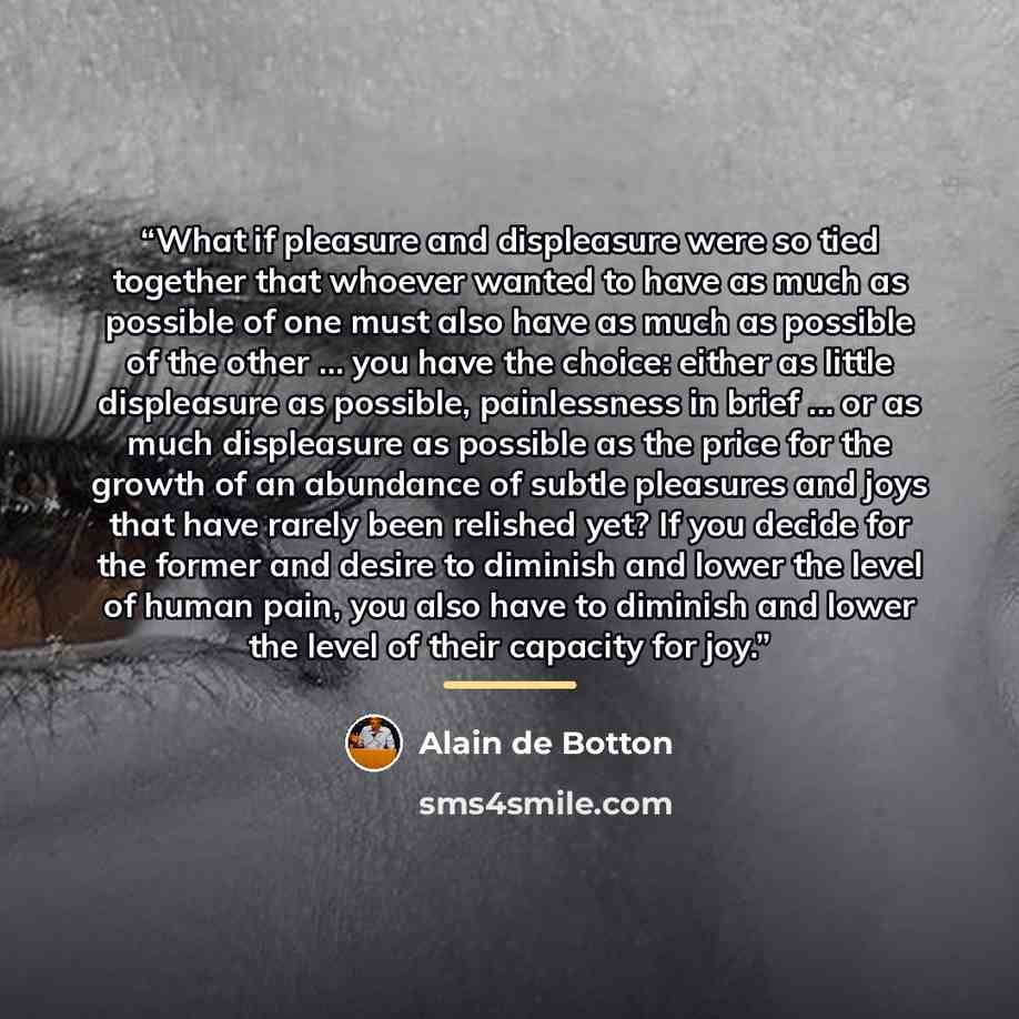 “What if pleasure and displeasure were so tied together that whoever wanted to have as much as possible of one must also have as much as possible of the other … you have the choice: either as little displeasure as possible, painlessness in brief … or as much displeasure as possible as the price for…” quote by Alain de Botton