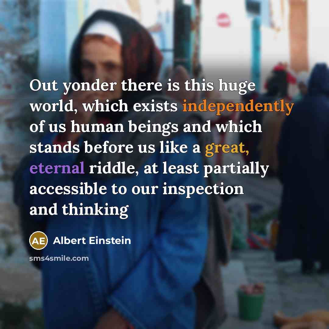 “Out yonder there is this huge world, which exists independently of us human beings and which stands before us like a great, eternal riddle, at least partially accessible to our inspection and thinking” quote by Albert Einstein