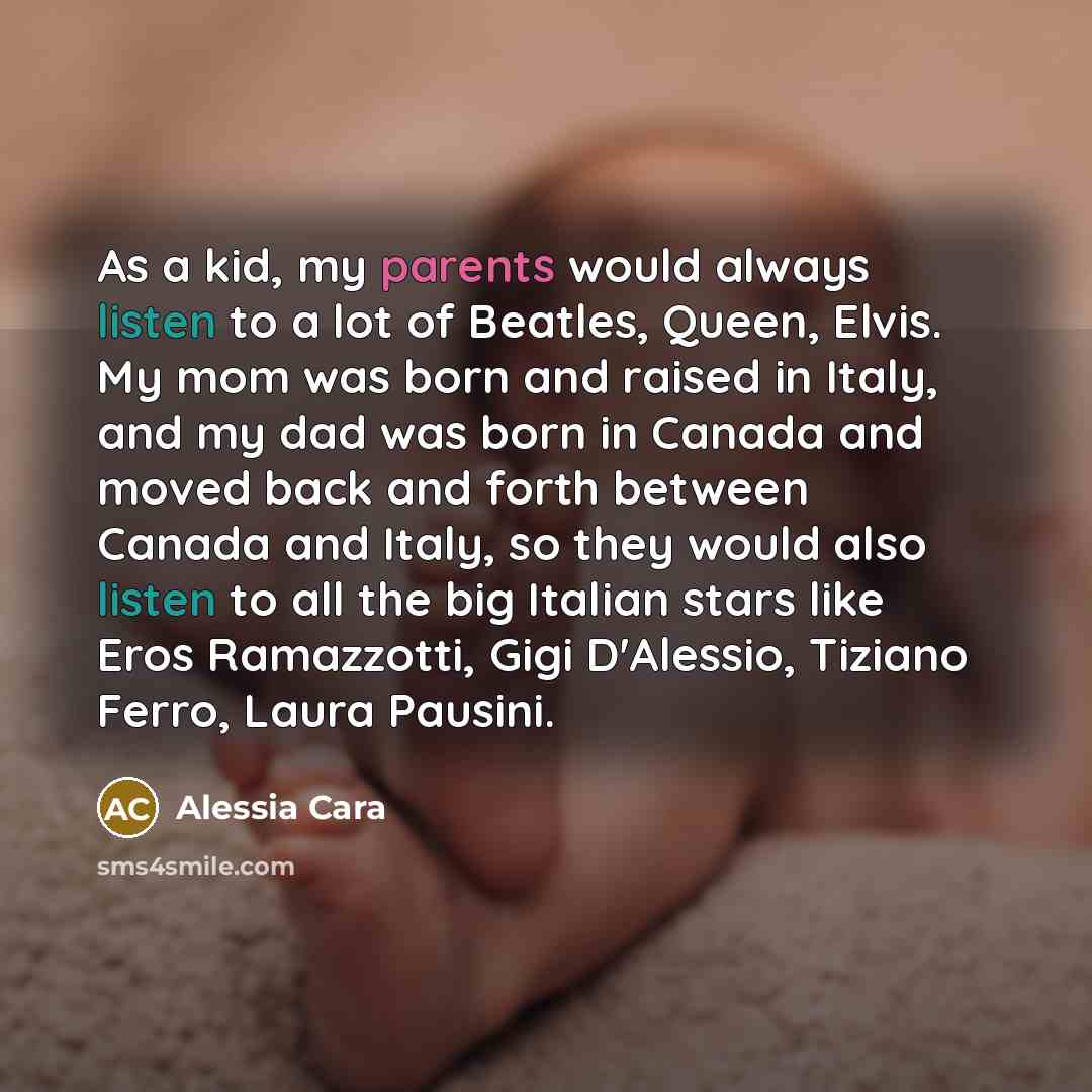 “As a kid, my parents would always listen to a lot of Beatles, Queen, Elvis. My mom was born and raised in Italy, and my dad was born in Canada and moved back and forth between Canada and Italy, so they would also listen to all the big Italian stars like Eros Ramazzotti, Gigi D'Alessio, Tiziano…” quote by Alessia Cara