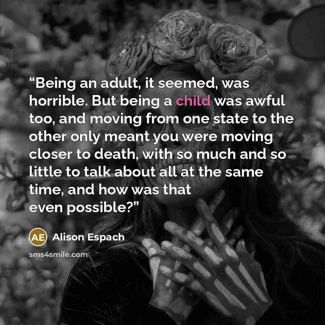 “Being an adult, it seemed, was horrible. But being a child was awful too, and moving from one state to the other only meant you were moving closer to death, with so much and so little to talk about all at the same time, and how was that even possible?” quote by Alison Espach