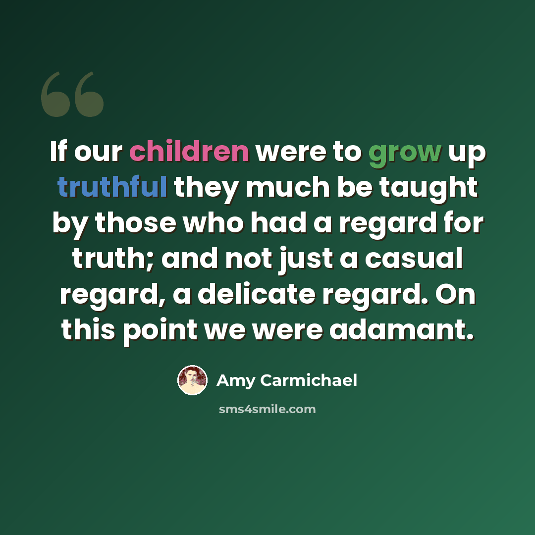 “If our children were to grow up truthful they much be taught by those who had a regard for truth; and not just a casual regard, a delicate regard. On this point we were adamant.” quote by Amy Carmichael