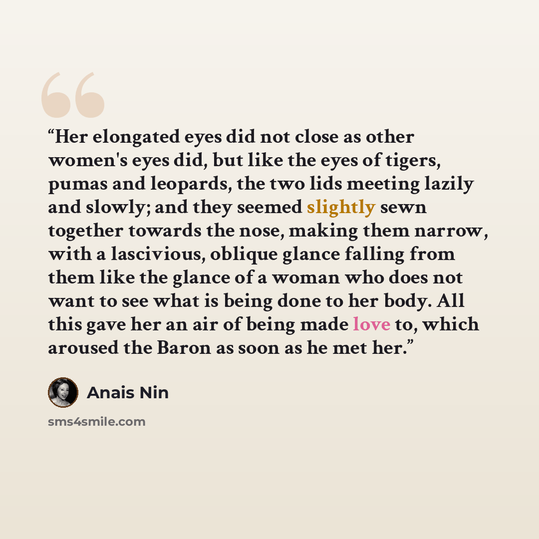 “Her elongated eyes did not close as other women's eyes did, but like the eyes of tigers, pumas and leopards, the two lids meeting lazily and slowly; and they seemed slightly sewn together towards the nose, making them narrow, with a lascivious, oblique glance falling from them like the glance of a…” quote by Anaïs Nin