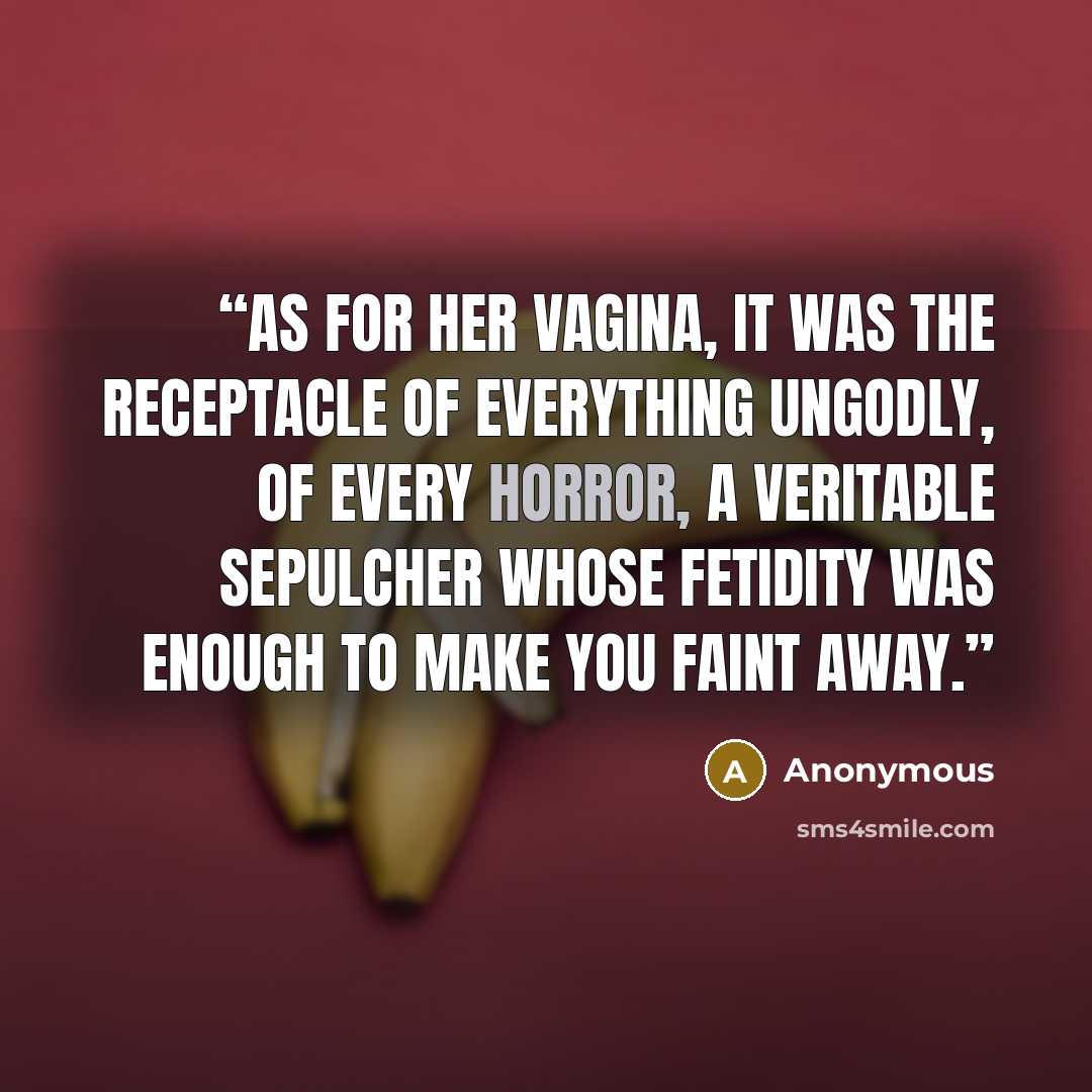“As for her vagina, it was the receptacle of everything ungodly, of every horror, a veritable sepulcher whose fetidity was enough to make you faint away.” quote by Anonymous