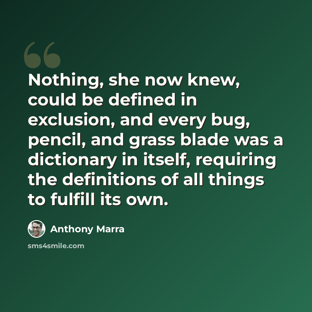 “Nothing, she now knew, could be defined in exclusion, and every bug, pencil, and grass blade was a dictionary in itself, requiring the definitions of all things to fulfill its own.” quote by Anthony Marra