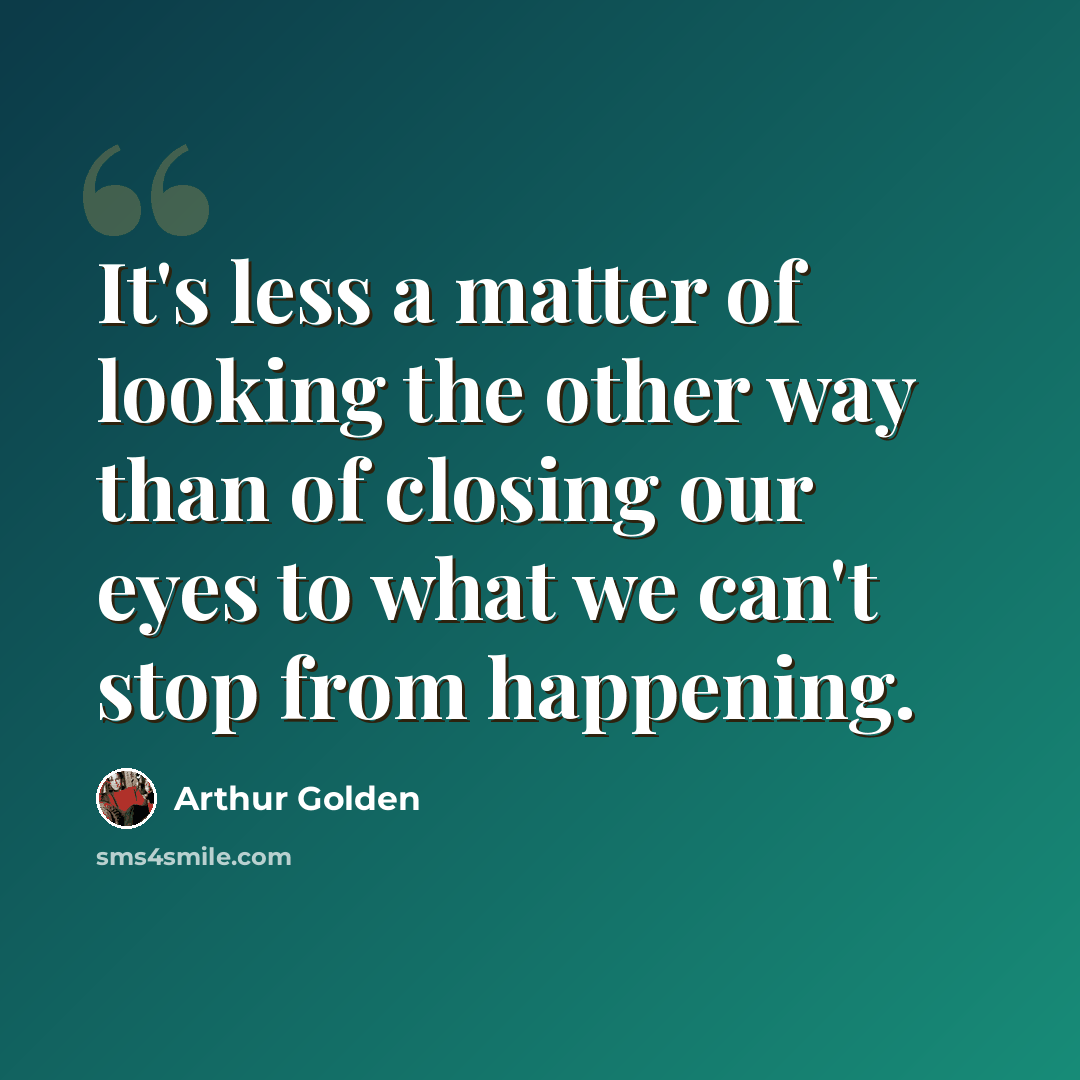 “It's less a matter of looking the other way than of closing our eyes to what we can't stop from happening.” quote by Arthur Golden