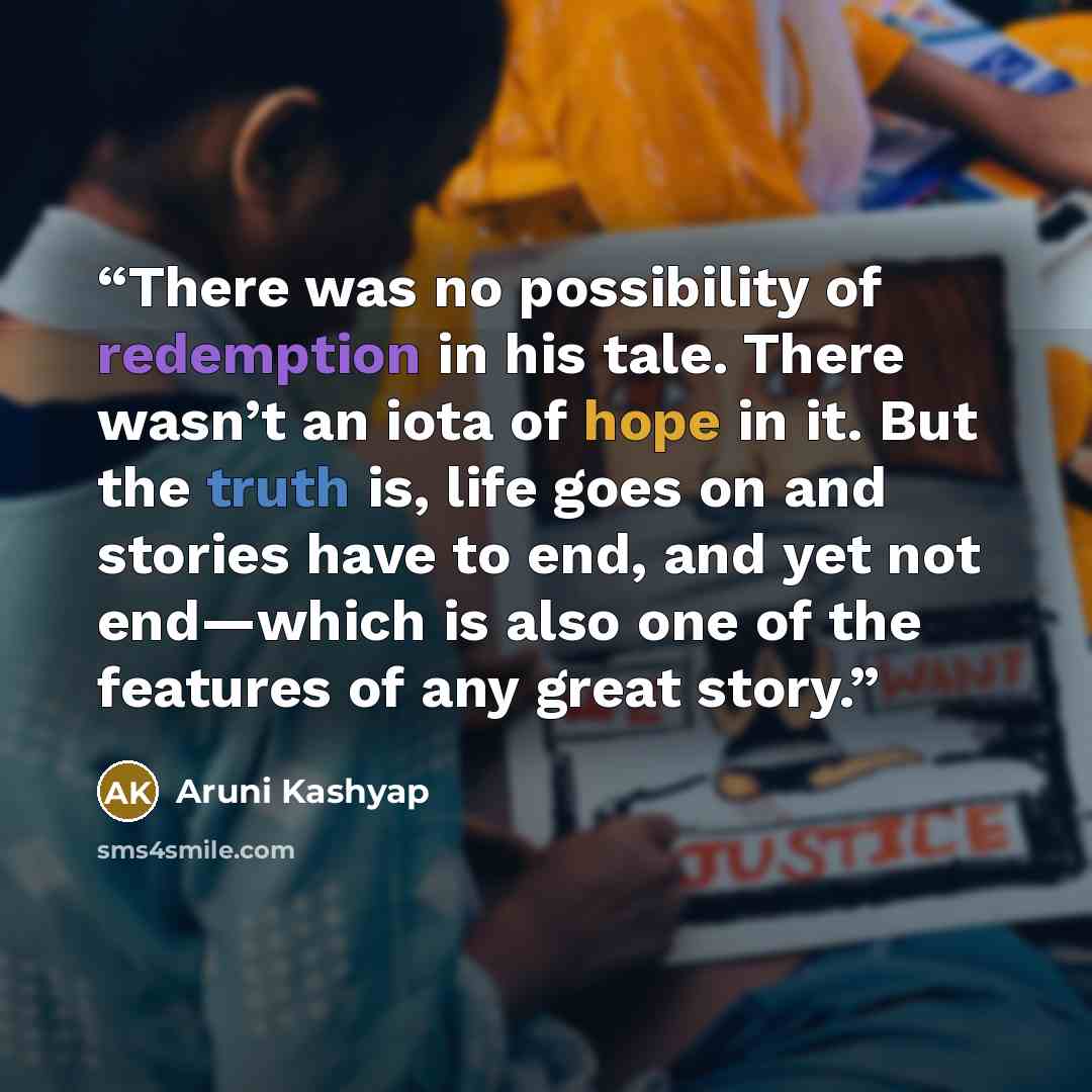“There was no possibility of redemption in his tale. There wasn’t an iota of hope in it. But the truth is, life goes on and stories have to end, and yet not end—which is also one of the features of any great story.” quote by Aruni Kashyap