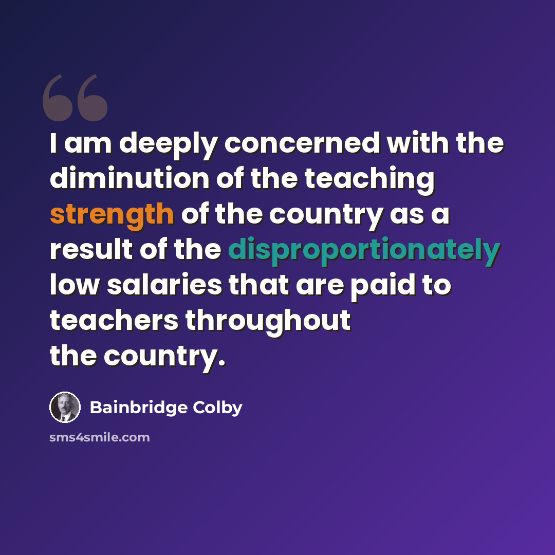 “I am deeply concerned with the diminution of the teaching strength of the country as a result of the disproportionately low salaries that are paid to teachers throughout the country.” quote by Bainbridge Colby