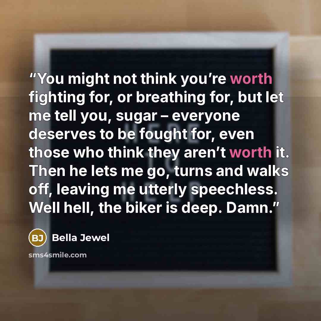 “You might not think you’re worth fighting for, or breathing for, but let me tell you, sugar – everyone deserves to be fought for, even those who think they aren’t worth it. Then he lets me go, turns and walks off, leaving me utterly speechless. Well hell, the biker is deep. Damn.” quote by Bella Jewel