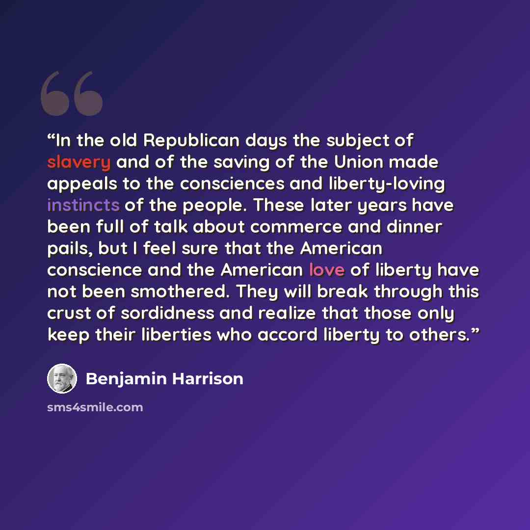 “In the old Republican days the subject of slavery and of the saving of the Union made appeals to the consciences and liberty-loving instincts of the people. These later years have been full of talk about commerce and dinner pails, but I feel sure that the American conscience and the American love…” quote by Benjamin Harrison