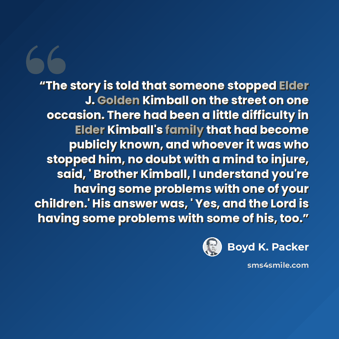 “The story is told that someone stopped Elder J. Golden Kimball on the street on one occasion. There had been a little difficulty in Elder Kimball's family that had become publicly known, and whoever it was who stopped him, no doubt with a mind to injure, said, ' Brother Kimball, I understand…” quote by Boyd K. Packer
