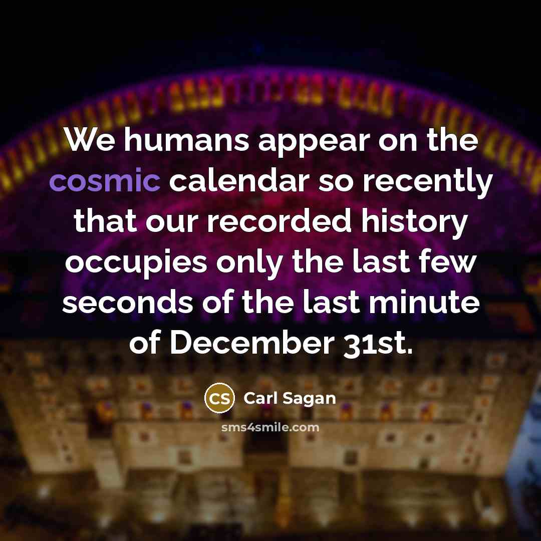 “We humans appear on the cosmic calendar so recently that our recorded history occupies only the last few seconds of the last minute of December 31st.” quote by Carl Sagan