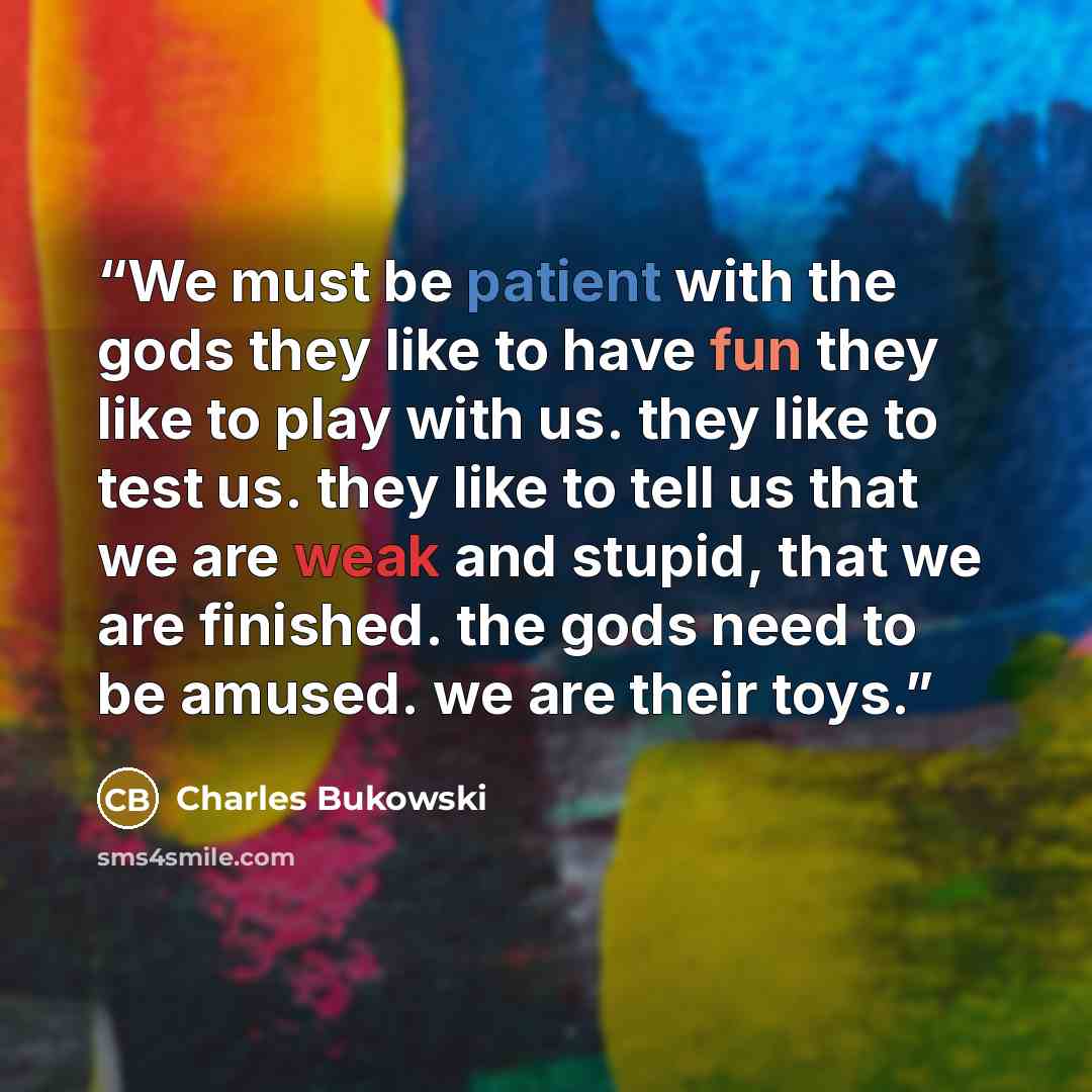 “We must be patient with the gods they like to have fun they like to play with us. they like to test us. they like to tell us that we are weak and stupid, that we are finished. the gods need to be amused. we are their toys.” quote by Charles Bukowski